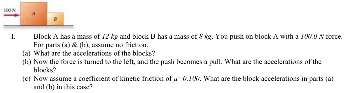 I. Block A has a mass of 12 kg and block B has a mass of 8 kg. You push on block A with a 100.0 N force. For parts (a) & (b), assume no friction. (a) What are the accelerations of the blocks? (b) Now the force is turned to the left, and the push becomes a pull. What are the accelerations of the blocks? (c) Now assume a coefficient of kinetic friction of μ = 0.100. What are the block accelerations in parts (a) and (b) in this case?