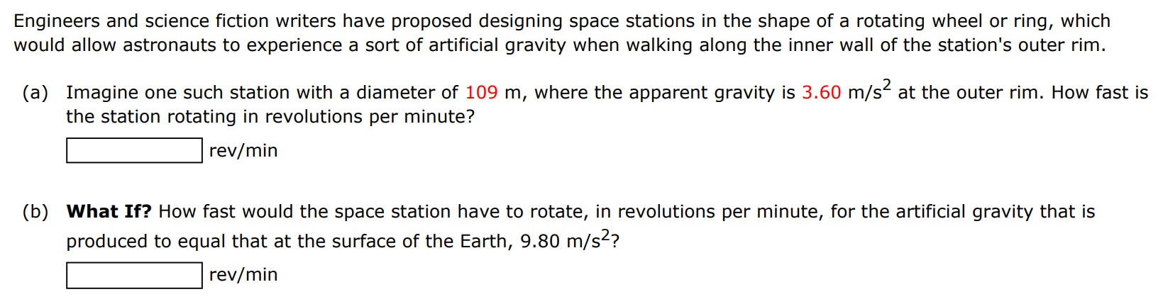 Engineers and science fiction writers have proposed designing space stations in the shape of a rotating wheel or ring, which would allow astronauts to experience a sort of artificial gravity when walking along the inner wall of the station's outer rim. (a) Imagine one such station with a diameter of 109 m, where the apparent gravity is 3.60 m/s2 at the outer rim. How fast is the station rotating in revolutions per minute? rev/min (b) What If? How fast would the space station have to rotate, in revolutions per minute, for the artificial gravity that is produced to equal that at the surface of the Earth, 9.80 m/s2 ? rev/min 