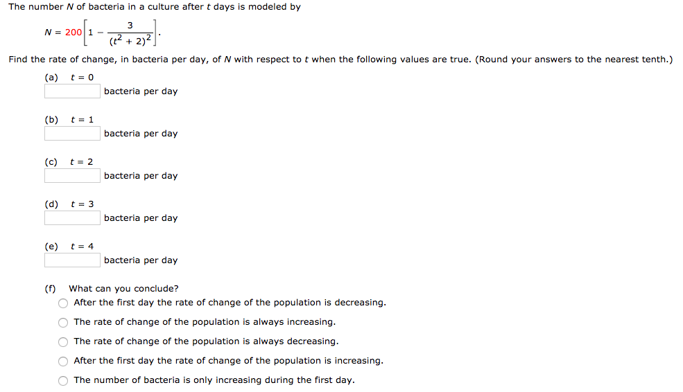 The number N of bacteria in a culture after t days is modeled by N = 200[1 − 3 (t2+2)2]. Find the rate of change, in bacteria per day, of N with respect to t when the following values are true. (Round your answers to the nearest tenth.) (a) t = 0 bacteria per day (b) t = 1 bacteria per day (c) t = 2 bacteria per day (d) t = 3 bacteria per day (e) t = 4 bacteria per day (f) What can you conclude? After the first day the rate of change of the population is decreasing. The rate of change of the population is always increasing. The rate of change of the population is always decreasing. After the first day the rate of change of the population is increasing. The number of bacteria is only increasing during the first day.