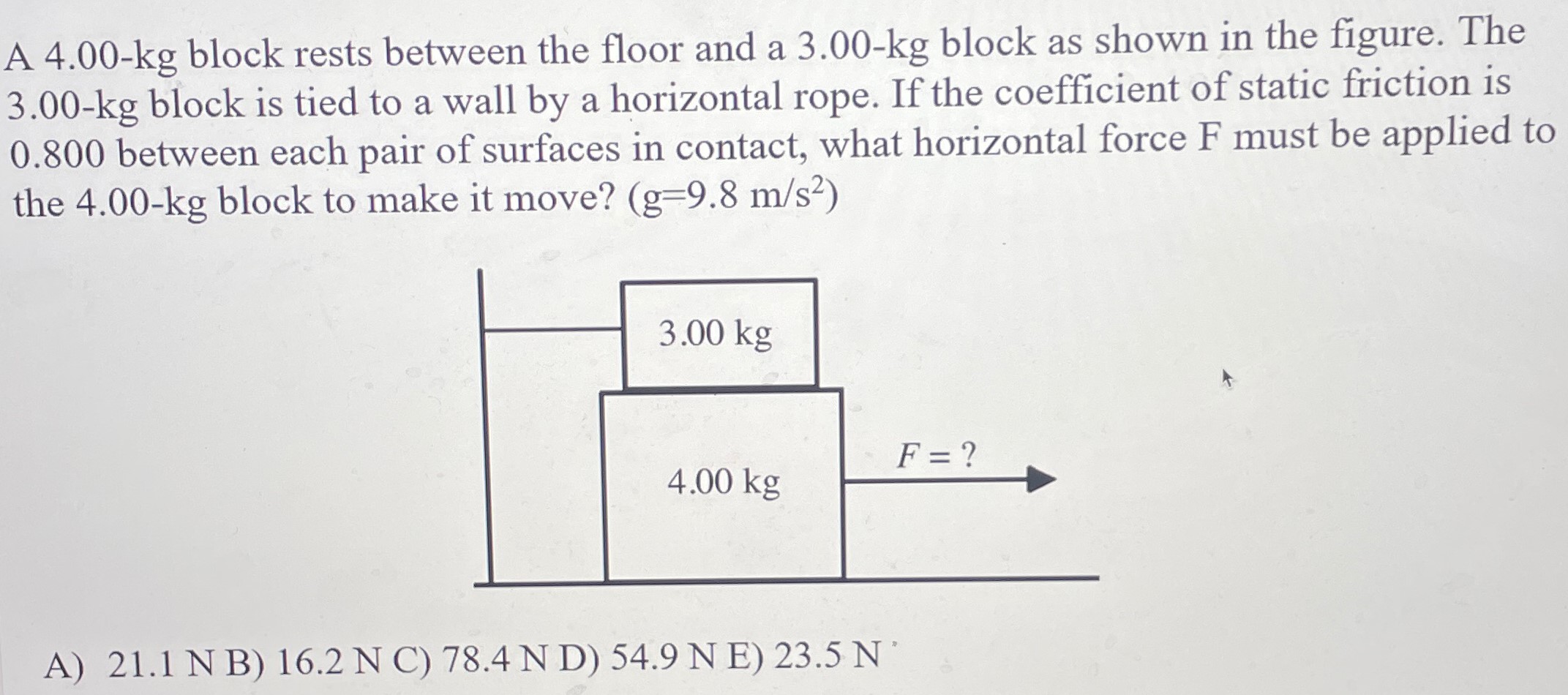 A 4.00−kg block rests between the floor and a 3.00−kg block as shown in the figure. The 3.00−kg block is tied to a wall by a horizontal rope. If the coefficient of static friction is 0.800 between each pair of surfaces in contact, what horizontal force F must be applied to the 4.00−kg block to make it move? (g = 9.8 m/s2) A) 21.1 N B) 16.2 N C) 78.4 N D) 54.9 N E)23.5 N