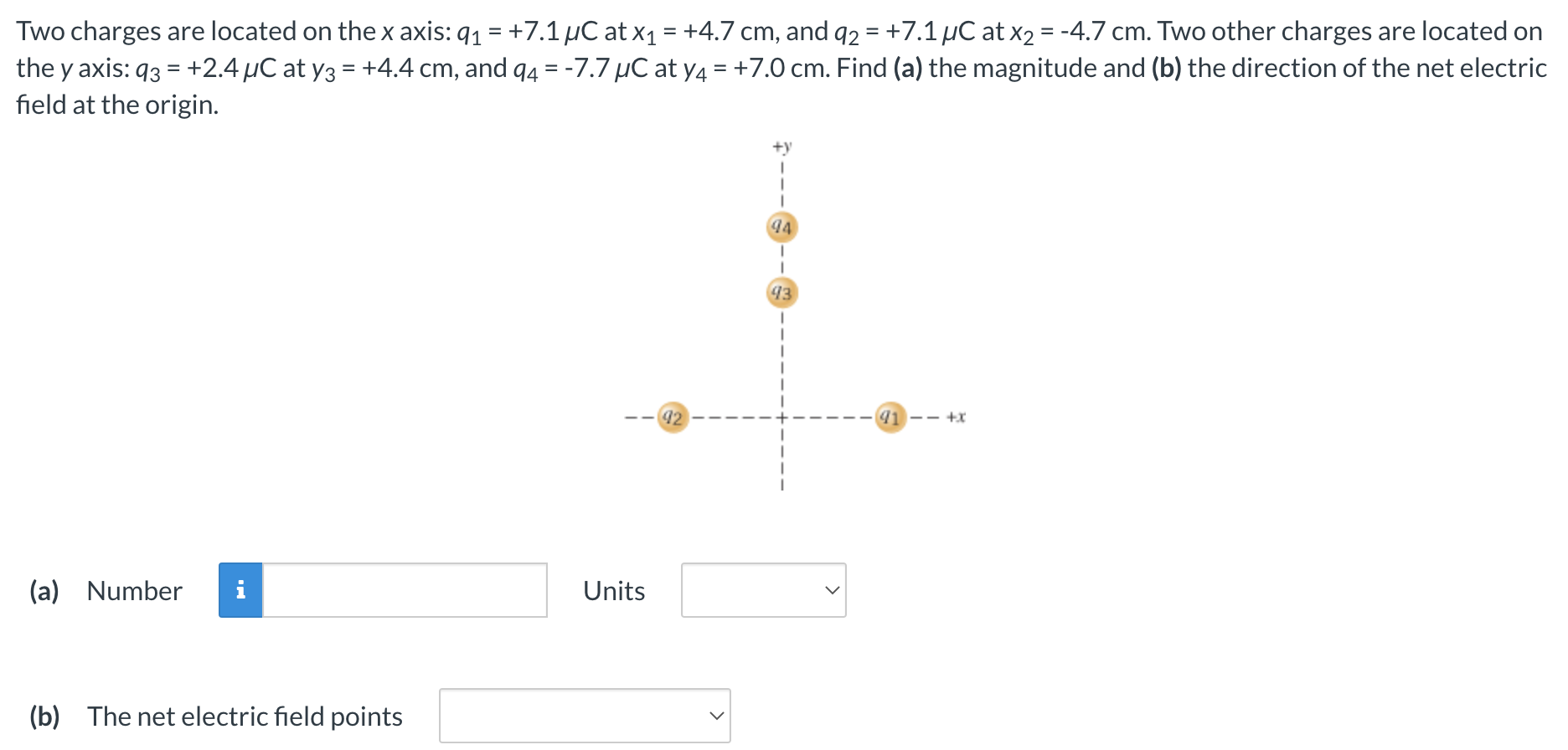 Two charges are located on the x axis: q1 = +7.1 μC at x1 = +4.7 cm, and q2 = +7.1 μC at x2 = −4.7 cm. Two other charges are located on the y axis: q3 = +2.4 μC at y3 = +4.4 cm, and q4 = −7.7 μC at y4 = +7.0 cm. Find (a) the magnitude and (b) the direction of the net electric field at the origin. (a) Number Units (b) The net electric field points