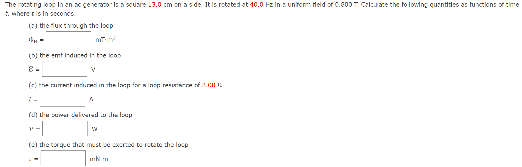 The rotating loop in an ac generator is a square 13.0 cm on a side. It is rotated at 40.0 Hz in a uniform field of 0.800 T. Calculate the following quantities as functions of time t, where t is in seconds. (a) the flux through the loop ΦB = mT⋅m2 (b) the emf induced in the loop ε = V (c) the current induced in the loop for a loop resistance of 2.00 Ω I = A (d) the power delivered to the loop P = W (e) the torque that must be exerted to rotate the loop τ = mN⋅m