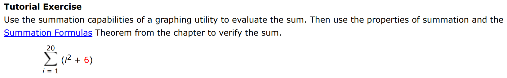 Tutorial Exercise Use the summation capabilities of a graphing utility to evaluate the sum. Then use the properties of summation and the Summation Formulas Theorem from the chapter to verify the sum. ∑i = 1 20 (i2 + 6) 