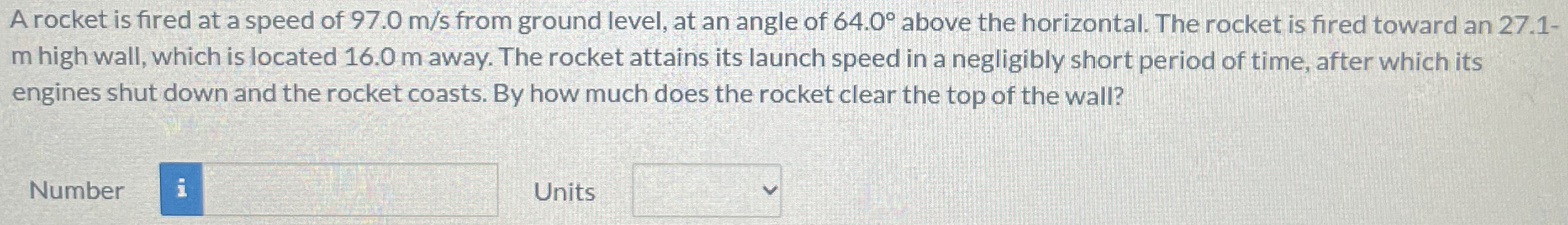 A rocket is fired at a speed of 97.0 m/s from ground level, at an angle of 64.0∘ above the horizontal. The rocket is fired toward an 27.1-m high wall, which is located 16.0 m away. The rocket attains its launch speed in a negligibly short period of time, after which its engines shut down and the rocket coasts. By how much does the rocket clear the top of the wall? Number Units