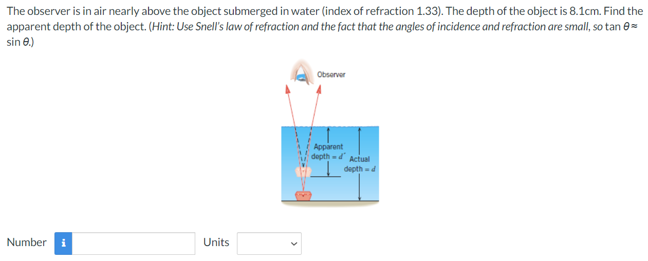 The observer is in air nearly above the object submerged in water (index of refraction 1.33). The depth of the object is 8.1 cm. Find the apparent depth of the object. (Hint: Use Snell's law of refraction and the fact that the angles of incidence and refraction are small, so tan θ ≈ sin⁡θ.) Number Units