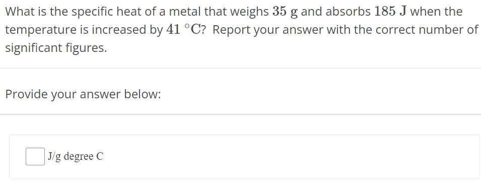 What is the specific heat of a metal that weighs 35 g and absorbs 185 J when the temperature is increased by 41∘C ? Report your answer with the correct number of significant figures. Provide your answer below: J/g degree C 