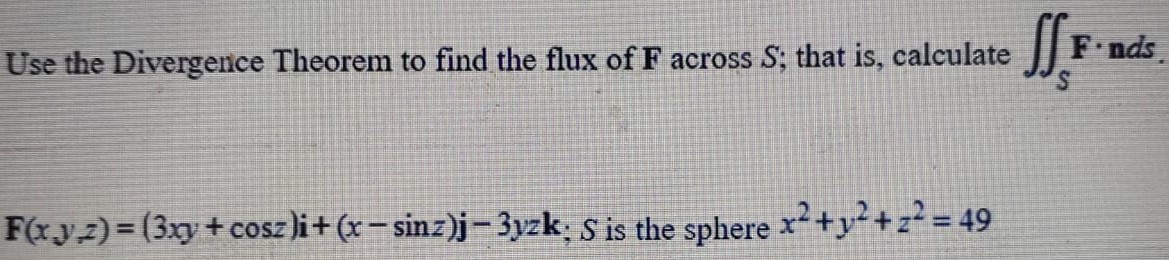 Use the Divergence Theorem to find the flux of F across S; that is, calculate ∬SF⋅nds. F(x, y;z) = (3 xy+cos⁡z)i+(x−sin⁡z)j−3 yzk;S is the sphere x2+y2+z2 = 49 