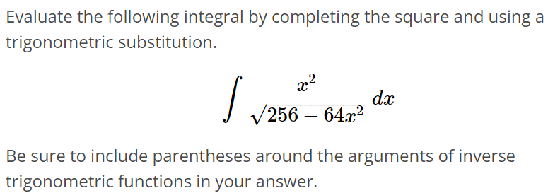 Evaluate the following integral by completing the square and using a trigonometric substitution. ∫ x^2/√256 - 64x^2 dx Be sure to include parentheses around the arguments of inverse trigonometric functions in your answer.