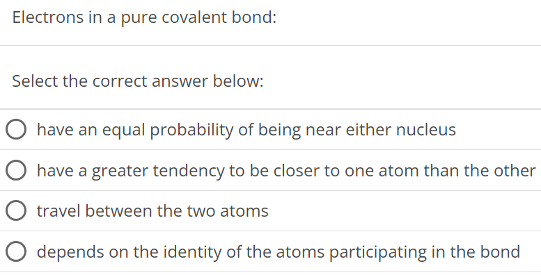 Electrons in a pure covalent bond: Select the correct answer below: have an equal probability of being near either nucleus have a greater tendency to be closer to one atom than the other travel between the two atoms depends on the identity of the atoms participating in the bond 