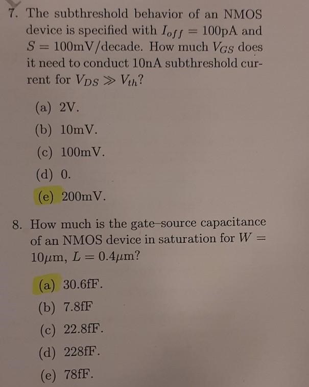 The subthreshold behavior of an NMOS device is specified with Ioff = 100 pA and S = 100 mV/ decade. How much VGS does it need to conduct 10 nA subthreshold current for VDS≫Vth ? (a) 2 V. (b) 10 mV. (c) 100 mV (d) 0. (e) 200 mV. How much is the gate-source capacitance of an NMOS device in saturation for W = 10 μm, L = 0.4 μm ? (a) 30.6 fF. (b) 7.8 fF (c) 22.8 fF. (d) 228 fF. (e) 78 fF. 