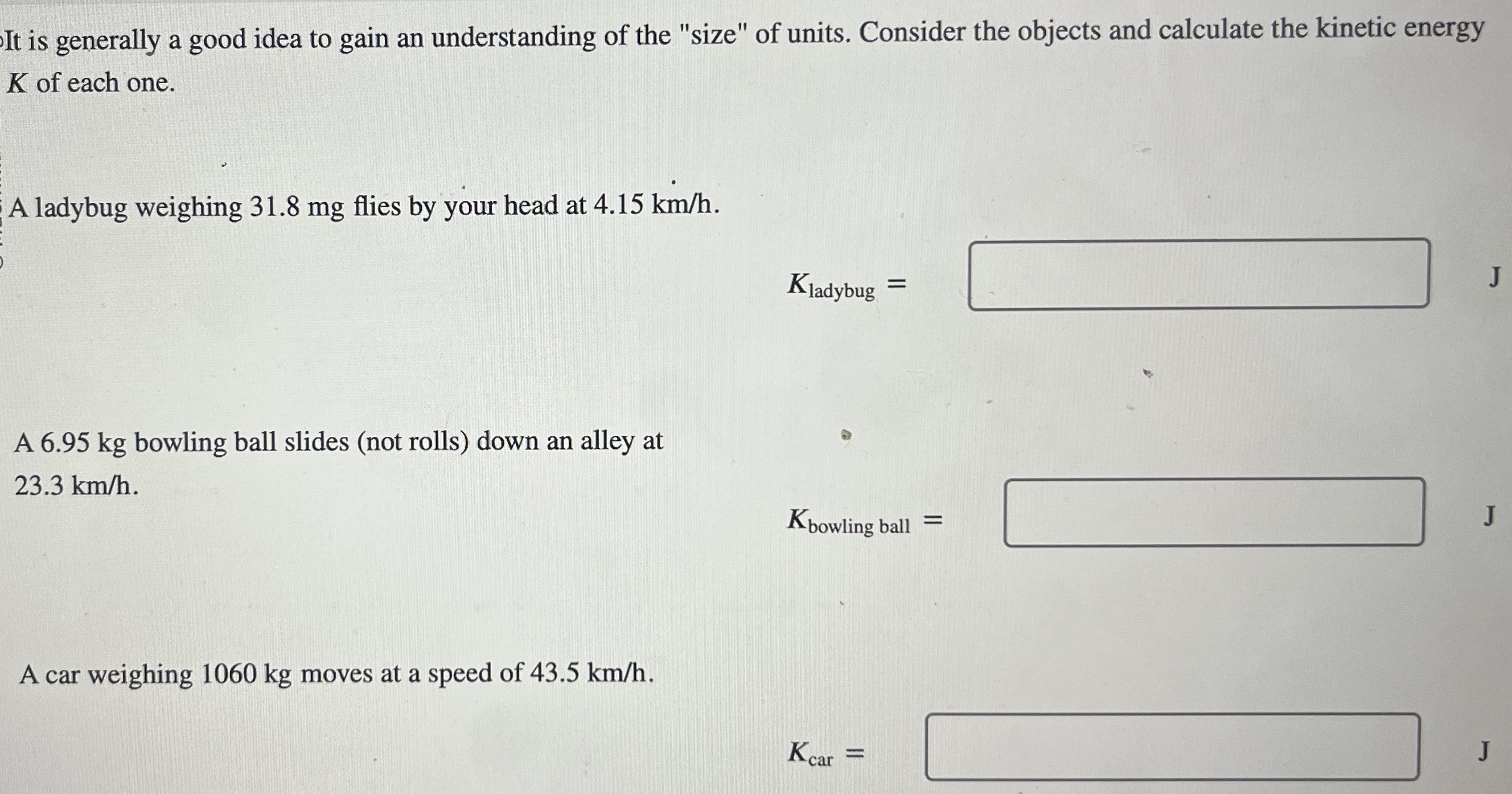 It is generally a good idea to gain an understanding of the "size" of units. Consider the objects and calculate the kinetic energy K of each one. A ladybug weighing 31.8 mg flies by your head at 4.15 km/h. Kladybug = J A 6.95 kg bowling ball slides (not rolls) down an alley at 23.3 km/h. Kbowling ball = J A car weighing 1060 kg moves at a speed of 43.5 km/h. Kcar =