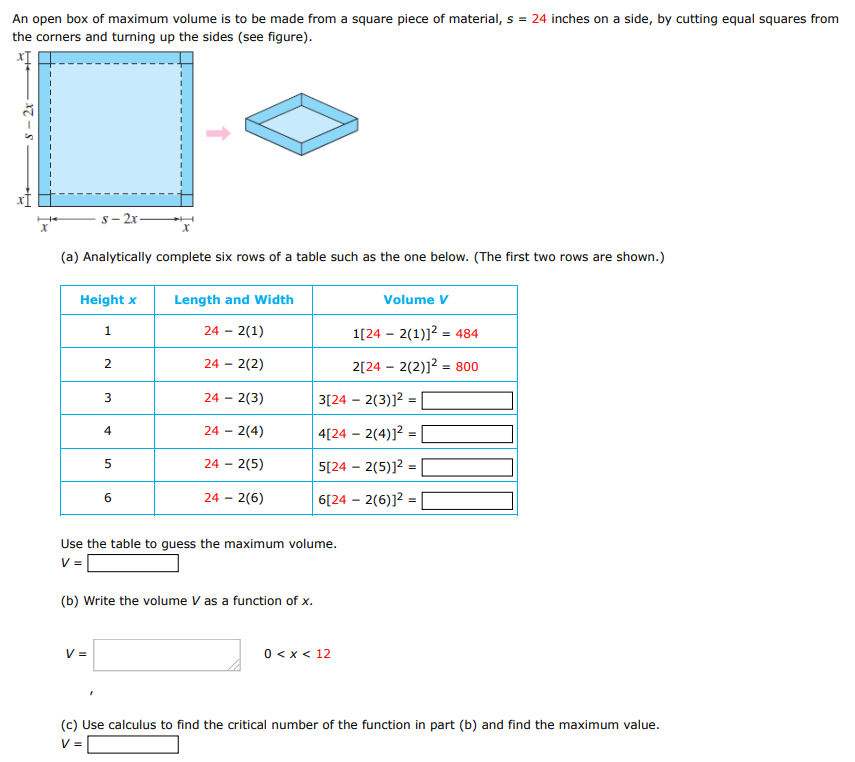 An open box of maximum volume is to be made from a square piece of material, s = 24 inches on a side, by cutting equal squares from the corners and turning up the sides (see figure). (a) Analytically complete six rows of a table such as the one below. (The first two rows are shown. ) Use the table to guess the maximum volume. V = (b) Write the volume V as a function of x. V = 0 < x < 12 (c) Use calculus to find the critical number of the function in part (b) and find the maximum value. V = (d) Use a graphing utility to graph the function in part (b) and verify the maximum volume from the graph.