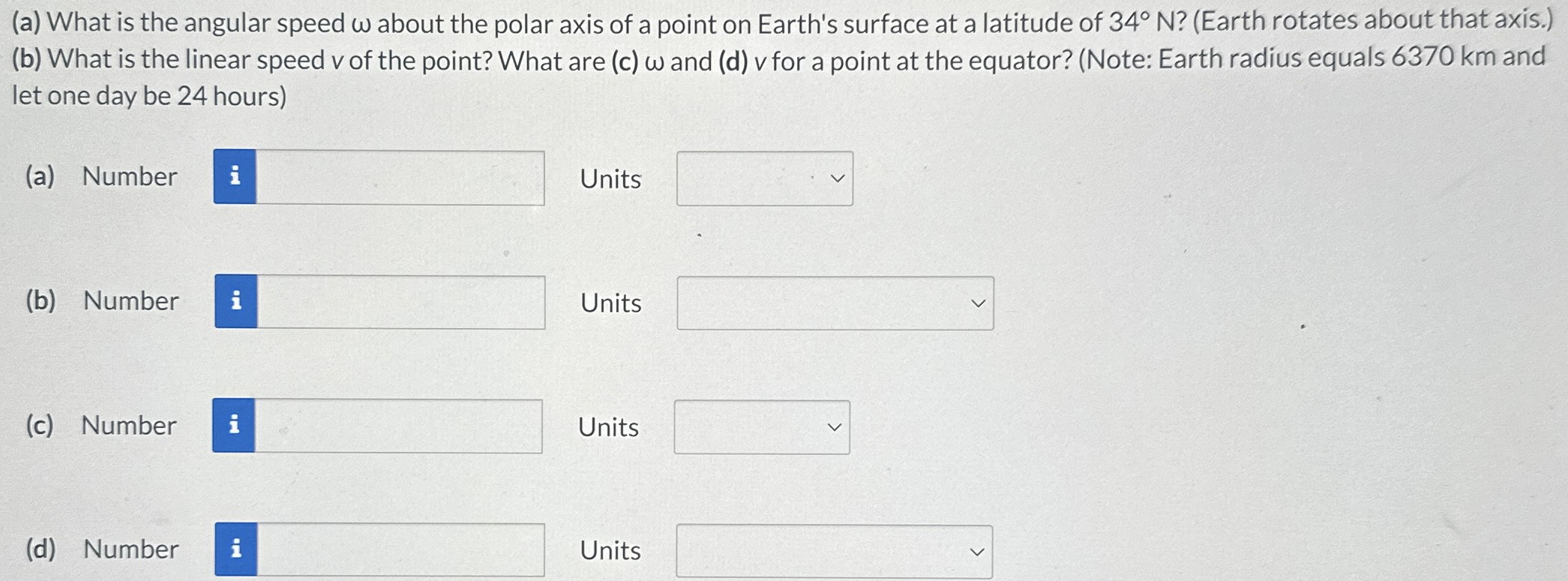 (a) What is the angular speed ω about the polar axis of a point on Earth's surface at a latitude of 34∘N? (Earth rotates about that axis.) (b) What is the linear speed v of the point? What are (c) ω and (d) v for a point at the equator? (Note: Earth radius equals 6370 km and let one day be 24 hours) (a) Number Units (b) Number Units (c) Number Units (d) Number Units