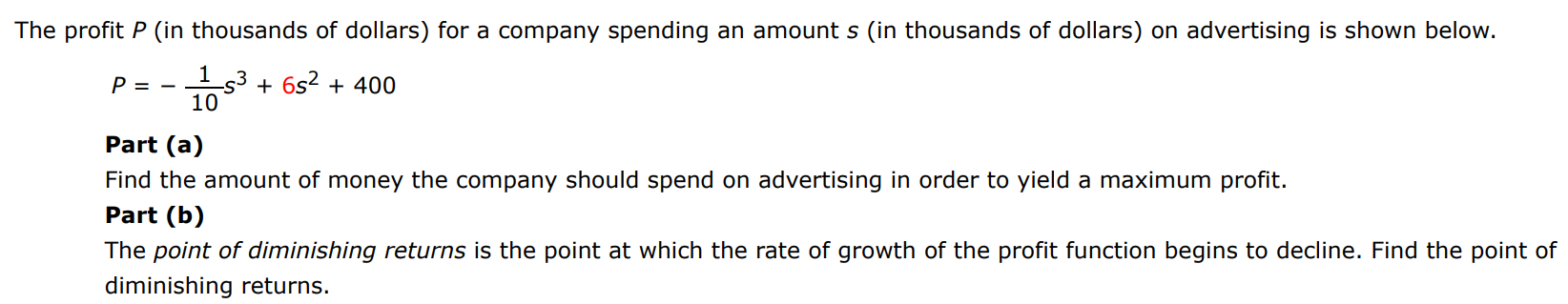 The profit P (in thousands of dollars) for a company spending an amount s (in thousands of dollars) on advertising is shown below. P = −1/10 s3 + 6s2 + 400 Part (a) Find the amount of money the company should spend on advertising in order to yield a maximum profit. Part (b) The point of diminishing returns is the point at which the rate of growth of the profit function begins to decline. Find the point of diminishing returns.