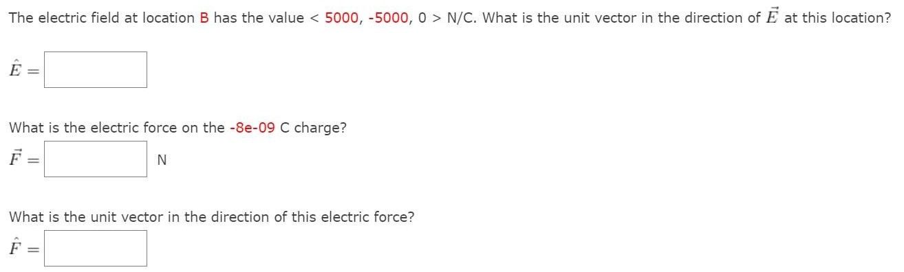 The electric field at location B has the value  < 5000, −5000, 0 > N/C. What is the unit vector in the direction of E→ at this location? E^ = What is the electric force on the −8e−09 C charge? F→ = N What is the unit vector in the direction of this electric force? F^ =