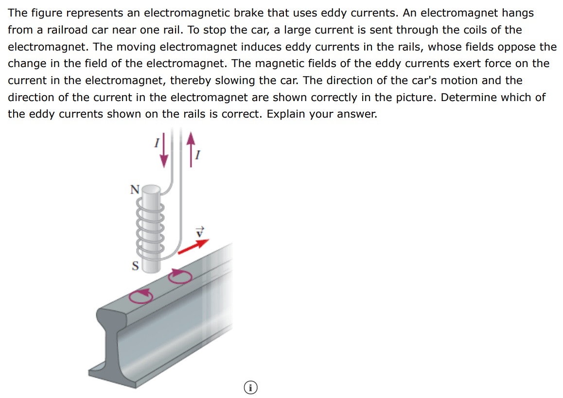 The figure represents an electromagnetic brake that uses eddy currents. An electromagnet hangs from a railroad car near one rail. To stop the car, a large current is sent through the coils of the electromagnet. The moving electromagnet induces eddy currents in the rails, whose fields oppose the change in the field of the electromagnet. The magnetic fields of the eddy currents exert force on the current in the electromagnet, thereby slowing the car. The direction of the car's motion and the direction of the current in the electromagnet are shown correctly in the picture. Determine which of the eddy currents shown on the rails is correct. Explain your answer.