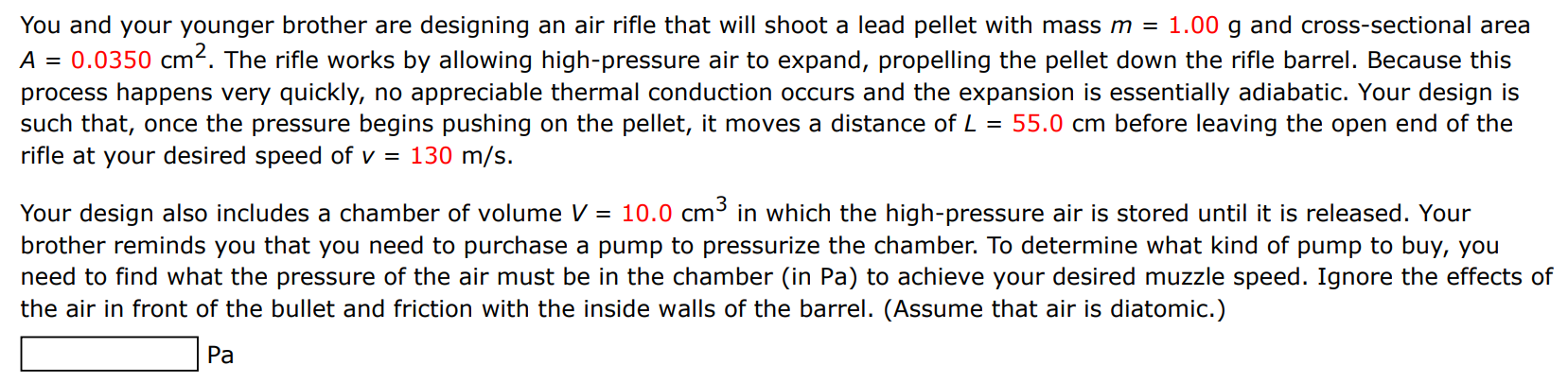 You and your younger brother are designing an air rifle that will shoot a lead pellet with mass m = 1.00 g and cross-sectional area A = 0.0350 cm2. The rifle works by allowing high-pressure air to expand, propelling the pellet down the rifle barrel. Because this process happens very quickly, no appreciable thermal conduction occurs and the expansion is essentially adiabatic. Your design is such that, once the pressure begins pushing on the pellet, it moves a distance of L = 55.0 cm before leaving the open end of the rifle at your desired speed of v = 130 m/s. Your design also includes a chamber of volume V = 10.0 cm3 in which the high-pressure air is stored until it is released. Your brother reminds you that you need to purchase a pump to pressurize the chamber. To determine what kind of pump to buy, you need to find what the pressure of the air must be in the chamber (in Pa) to achieve your desired muzzle speed. Ignore the effects of the air in front of the bullet and friction with the inside walls of the barrel. (Assume that air is diatomic. ) Pa 