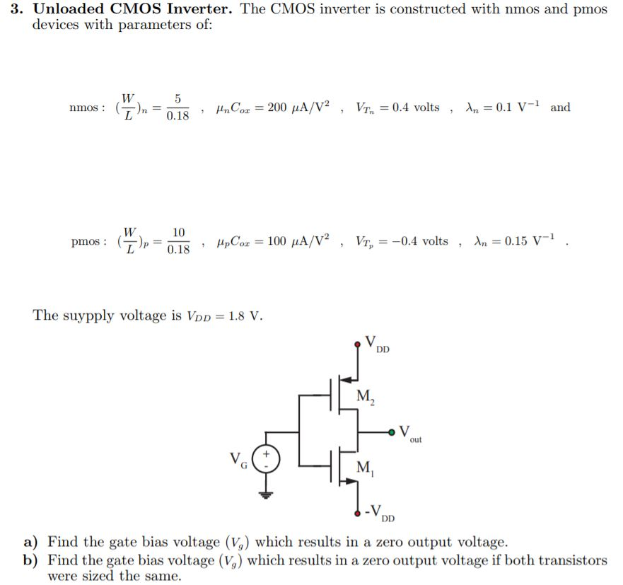 Unloaded CMOS Inverter. The CMOS inverter is constructed with nmos and pmos devices with parameters of: nmos:(W/L)n = 50.18, μnCox = 200 μA/V2, VTn = 0.4 volts, λn = 0.1 V−1 and pmos:(W/L)p = 100.18, μpCox = 100 μA/V2, VTp = −0.4 volts , λn = 0.15 V−1. The suypply voltage is VDD = 1.8 V. a) Find the gate bias voltage (Vg) which results in a zero output voltage. b) Find the gate bias voltage (Vg) which results in a zero output voltage if both transistors were sized the same. 