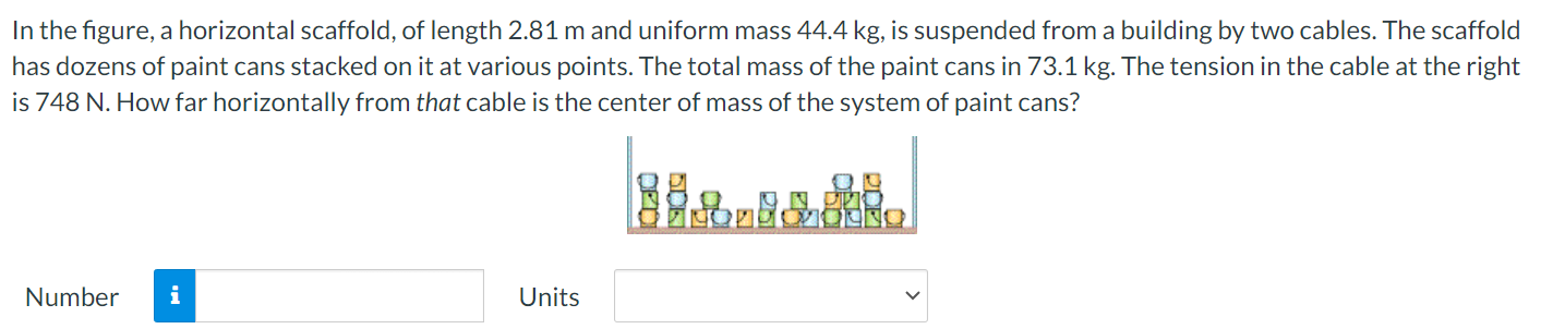 In the figure, a horizontal scaffold, of length 2.81 m and uniform mass 44.4 kg, is suspended from a building by two cables. The scaffold has dozens of paint cans stacked on it at various points. The total mass of the paint cans in 73.1 kg. The tension in the cable at the right is 748 N. How far horizontally from that cable is the center of mass of the system of paint cans? Number Units