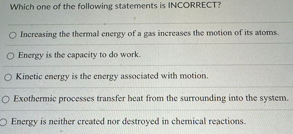 Which one of the following statements is INCORRECT? Increasing the thermal energy of a gas increases the motion of its atoms. Energy is the capacity to do work. Kinetic energy is the energy associated with motion. Exothermic processes transfer heat from the surrounding into the system. Energy is neither created nor destroyed in chemical reactions. 