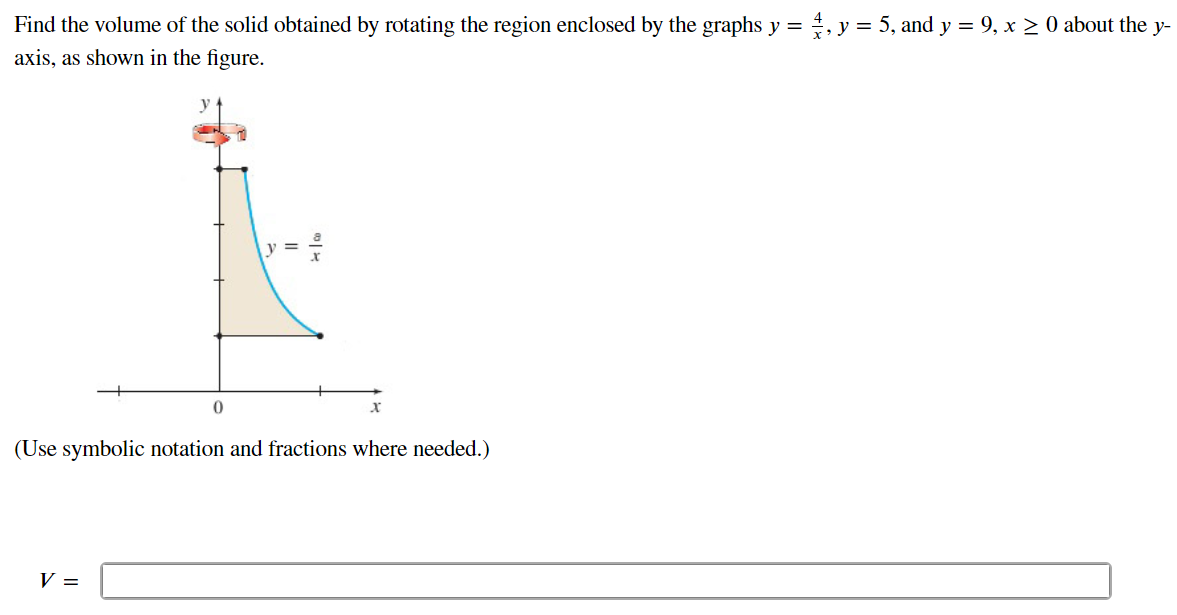 Find the volume of the solid obtained by rotating the region enclosed by the graphs y = 4/x, y = 5, and y = 9, x ≥ 0 about the y axis, as shown in the figure. (Use symbolic notation and fractions where needed.) V =