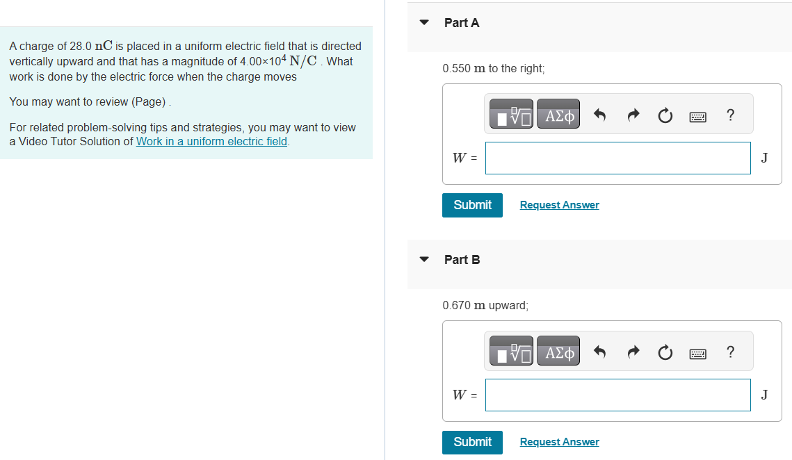 A charge of 28.0 nC is placed in a uniform electric field that is directed vertically upward and that has a magnitude of 4.00×104 N/C. What work is done by the electric force when the charge moves You may want to review (Page). For related problem-solving tips and strategies, you may want to view a Video Tutor Solution of Work in a uniform electric field. Part A 0.550 m to the right; Submit Request Answer Part B 0.670 m upward; Submit Request Answer