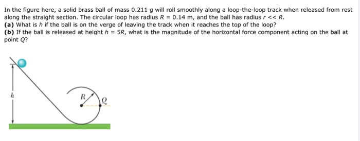 In the figure here, a solid brass ball of mass 0.211 g will roll smoothly along a loop-the-loop track when released from rest along the straight section. The circular loop has radius R = 0.14 m, and the ball has radius r ≪ R. (a) What is h if the ball is on the verge of leaving the track when it reaches the top of the loop? (b) If the ball is released at height h = 5R, what is the magnitude of the horizontal force component acting on the ball at point Q?