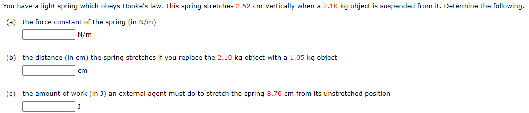 You have a light spring which obeys Hooke's law. This spring stretches 2.52 cm vertically when a 2.10 kg object is suspended from it. Determine the following. (a) the force constant of the spring (in N/m) N/m (b) the distance (in cm ) the spring stretches if you replace the 2.10 kg object with a 1.05 kg object cm (c) the amount of work (in J) an external agent must do to stretch the spring 8.70 cm from its unstretched position J