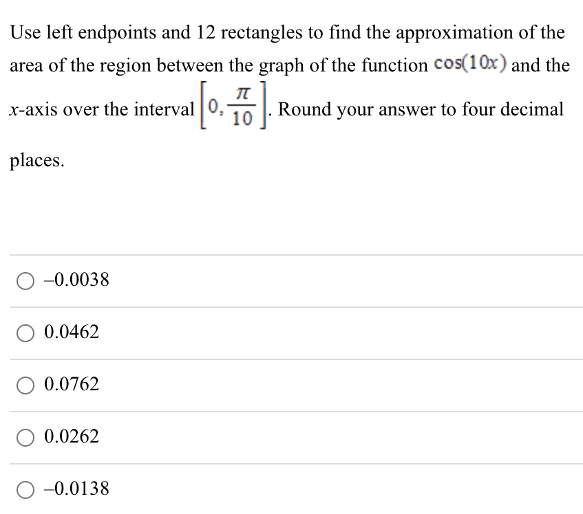 Use left endpoints and 12 rectangles to find the approximation of the area of the region between the graph of the function cos⁡(10x) and the x-axis over the interval [0, π/10]. Round your answer to four decimal places. −0.0038 0.0462 0.0762 0.0262 −0.0138