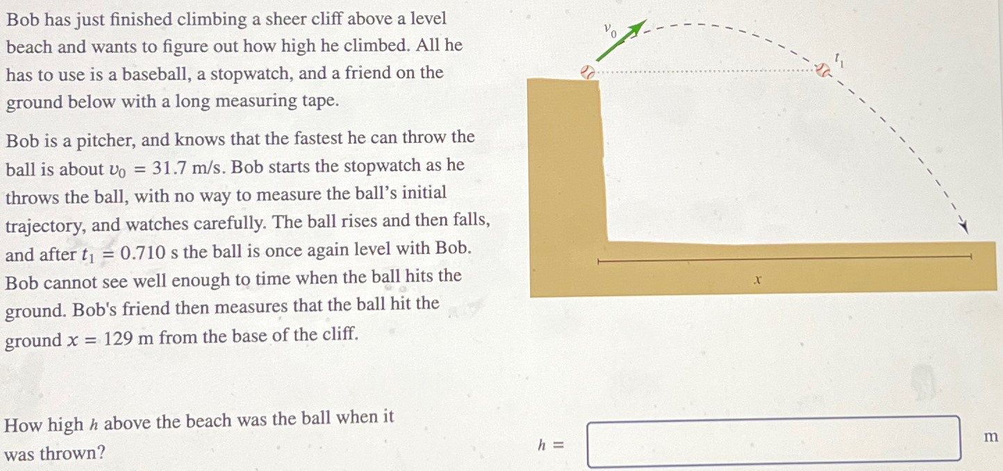 Bob has just finished climbing a sheer cliff above a level beach and wants to figure out how high he climbed. All he has to use is a baseball, a stopwatch, and a friend on the ground below with a long measuring tape. Bob is a pitcher, and knows that the fastest he can throw the ball is about v0 = 31.7 m/s. Bob starts the stopwatch as he throws the ball, with no way to measure the ball's initial trajectory, and watches carefully. The ball rises and then falls, and after t1 = 0.710 s the ball is once again level with Bob. Bob cannot see well enough to time when the ball hits the ground. Bob's friend then measures that the ball hit the ground x = 129 m from the base of the cliff. How high h above the beach was the ball when it was thrown? h =