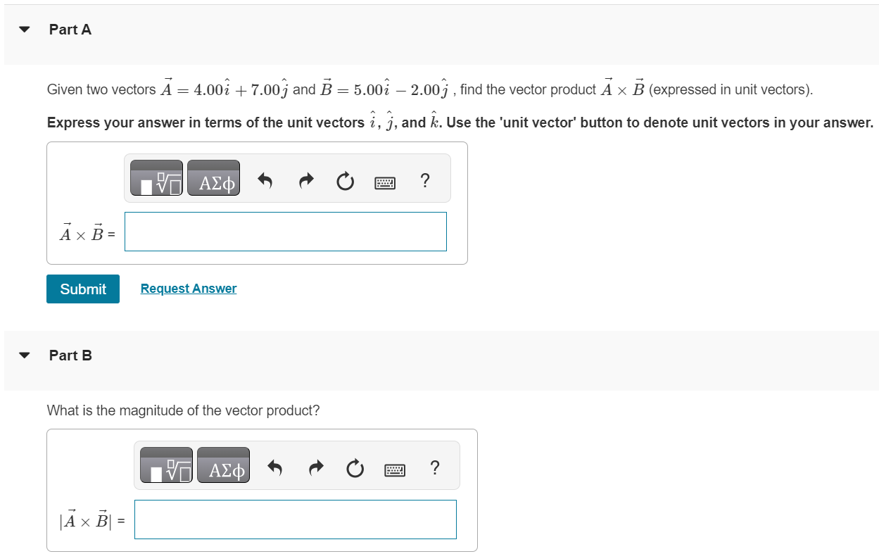 Part A Given two vectors A→ = 4.00 i^+7.00 j^ and B→ = 5.00 i^−2.00 j^, find the vector product A→×B→ (expressed in unit vectors). Express your answer in terms of the unit vectors i^, j^, and k^. Use the 'unit vector' button to denote unit vectors in your answer. A→×B→ = Submit Request Answer Part B What is the magnitude of the vector product? 