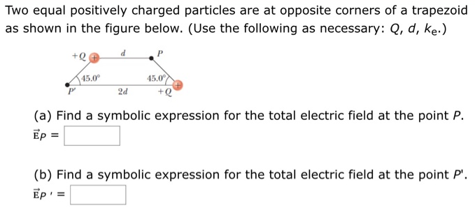 Two equal positively charged particles are at opposite corners of a trapezoid as shown in the figure below. (Use the following as necessary: Q, d, ke.) (a) Find a symbolic expression for the total electric field at the point P. E→P = (b) Find a symbolic expression for the total electric field at the point P′. E→P′ =