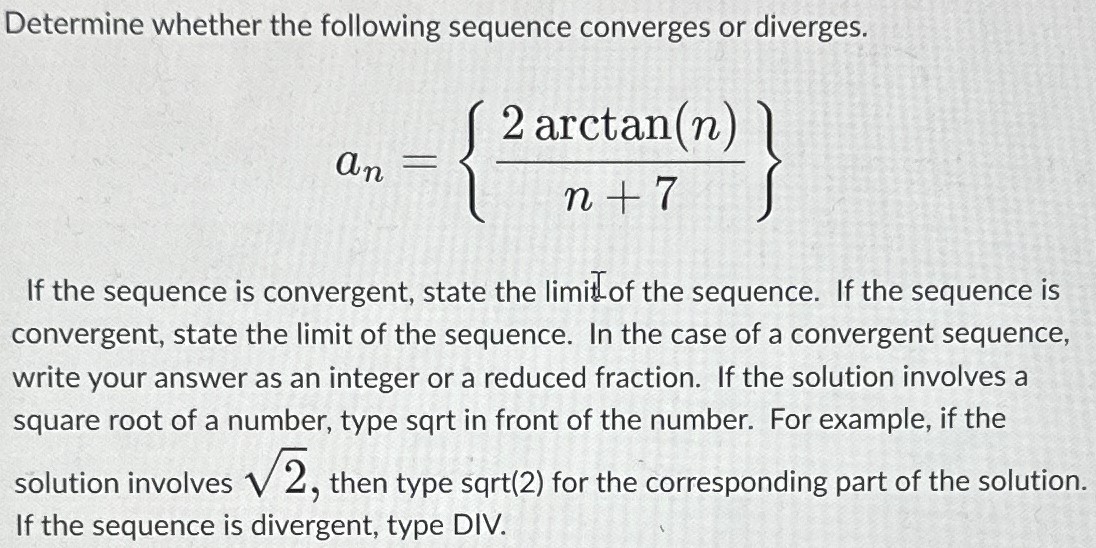 Determine whether the following sequence converges or diverges. an = {2arctan(n) n + 7} If the sequence is convergent, state the limit of the sequence. If the sequence is convergent, state the limit of the sequence. In the case of a convergent sequence, write your answer as an integer or a reduced fraction. If the solution involves a square root of a number, type sqrt in front of the number. For example, if the solution involves 2 , then type sqrt(2) for the corresponding part of the solution. If the sequence is divergent, type DIV. 