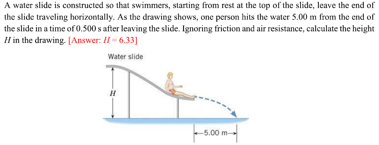 A water slide is constructed so that swimmers, starting from rest at the top of the slide, leave the end of the slide traveling horizontally. As the drawing shows, one person hits the water 5.00 m from the end of the slide in a time of 0.500 s after leaving the slide. Ignoring friction and air resistance, calculate the height H in the drawing. [Answer: H = 6.33]