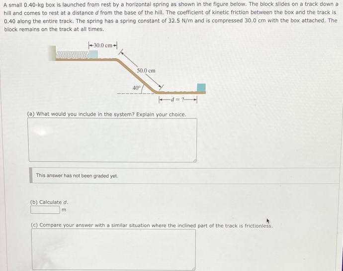A small 0.40−kg box is launched from rest by a horizontal spring as shown in the figure below. The block slides on a track down a hill and comes to rest at a distance d from the base of the hill. The coefficient of kinetic friction between the box and the track is 0.40 along the entire track. The spring has a spring constant of 32.5 N/m and is compressed 30.0 cm with the box attached. The block remains on the track at all times. (a) What would you include in the system? Explain your choice. This answer has not been graded yet. (b) Calculate d. m (c) Compare your answer with a similar situation where the inclined part of the track is frictionless.