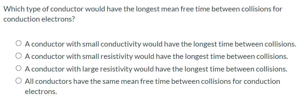 Which type of conductor would have the longest mean free time between collisions for conduction electrons? A conductor with small conductivity would have the longest time between collisions. A conductor with small resistivity would have the longest time between collisions. A conductor with large resistivity would have the longest time between collisions. All conductors have the same mean free time between collisions for conduction electrons.