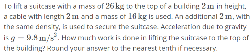 To lift a suitcase with a mass of 26 kg to the top of a building 2 m in height, a cable with length 2 m and a mass of 16 kg is used. An additional 2 m, with the same density, is used to secure the suitcase. Acceleration due to gravity is g = 9.8 m/s^2. How much work is done in lifting the suitcase to the top of the building? Round your answer to the nearest tenth if necessary.