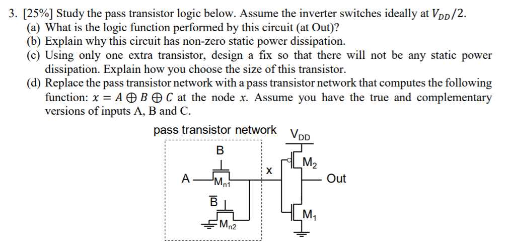 [25%] Study the pass transistor logic below. Assume the inverter switches ideally at VDD/2. (a) What is the logic function performed by this circuit (at Out)? (b) Explain why this circuit has non-zero static power dissipation. (c) Using only one extra transistor, design a fix so that there will not be any static power dissipation. Explain how you choose the size of this transistor. (d) Replace the pass transistor network with a pass transistor network that computes the following function: x = A⊕B⊕C at the node x. Assume you have the true and complementary versions of inputs A, B and C. 