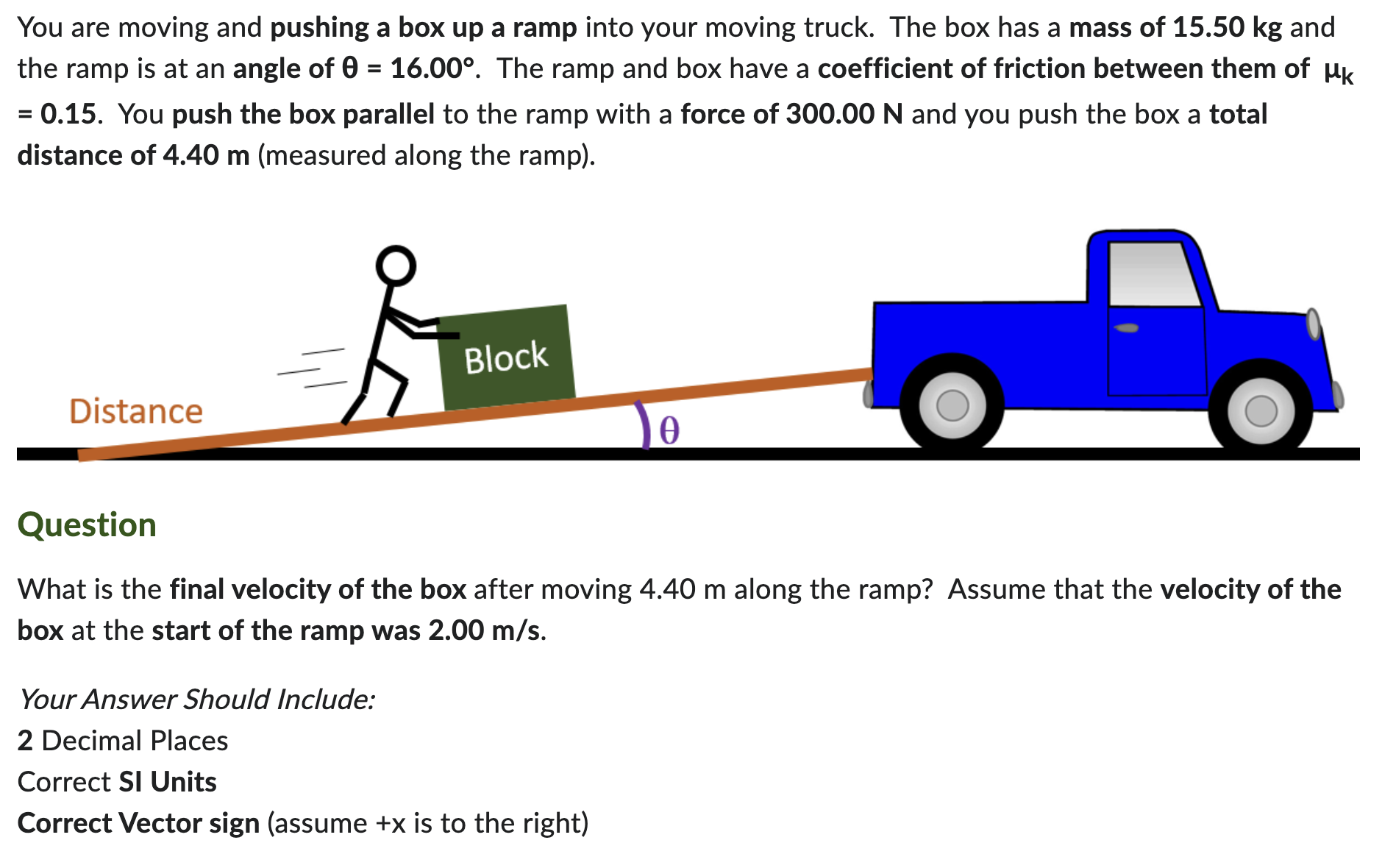 You are moving and pushing a box up a ramp into your moving truck. The box has a mass of 15.50 kg and the ramp is at an angle of θ = 16.00∘. The ramp and box have a coefficient of friction between them of μk = 0.15. You push the box parallel to the ramp with a force of 300.00 N and you push the box a total distance of 4.40 m (measured along the ramp). Question What is the final velocity of the box after moving 4.40 m along the ramp? Assume that the velocity of the box at the start of the ramp was 2.00 m/s. Your Answer Should Include: 2 Decimal Places Correct SI Units Correct Vector sign (assume +x is to the right)