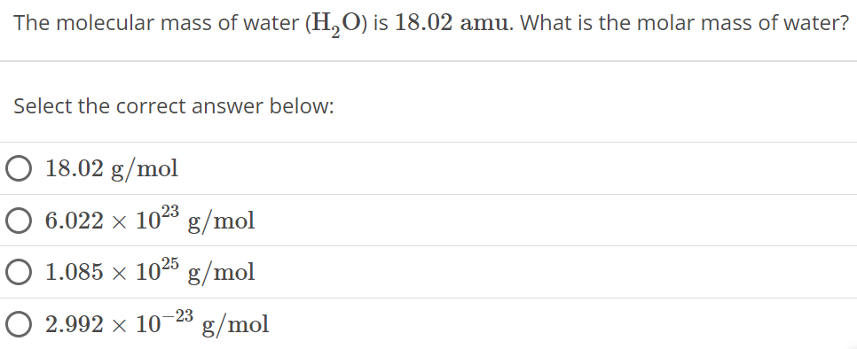 The molecular mass of water (H2O) is 18.02 amu. What is the molar mass of water? Select the correct answer below: 18.02 g/mol 6.022×1023 g/mol 1.085×1025 g/mol 2.992×10−23 g/mol 