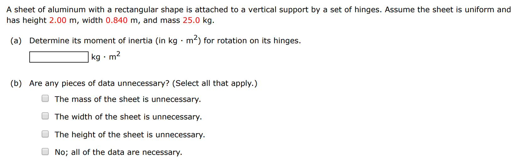 A sheet of aluminum with a rectangular shape is attached to a vertical support by a set of hinges. Assume the sheet is uniform and has height 2.00 m, width 0.840 m, and mass 25.0 kg. (a) Determine its moment of inertia (in kg⋅m2 ) for rotation on its hinges. kg⋅m2 (b) Are any pieces of data unnecessary? (Select all that apply. ) The mass of the sheet is unnecessary. The width of the sheet is unnecessary. The height of the sheet is unnecessary. No; all of the data are necessary. 