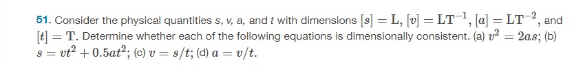 Consider the physical quantities s, v, a, and t with dimensions [s] = L, [v] = LT−1, [a] = LT−2, and [t] = T. Determine whether each of the following equations is dimensionally consistent. (a) v2 = 2as; (b) s = vt2 + 0.5at2; (c) v = s/t; (d) a = v/t. 