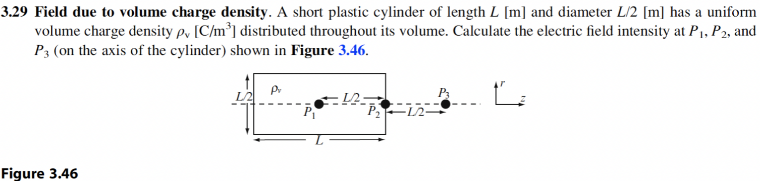 3.29 Field due to volume charge density. A short plastic cylinder of length L[m] and diameter L/2[m] has a uniform volume charge density ρv[C/m3] distributed throughout its volume. Calculate the electric field intensity at P1, P2, and P3 (on the axis of the cylinder) shown in Figure 3.46. Figure 3.46 