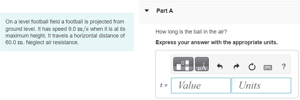 On a level football field a football is projected from ground level. It has speed 9.0 m/s when it is at its maximum height. It travels a horizontal distance of 60.0 m. Neglect air resistance. Part A How long is the ball in the air? Express your answer with the appropriate units. t =