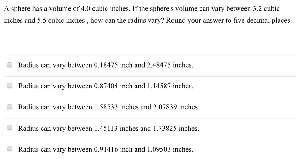 A sphere has a volume of 4.0 cubic inches. If the sphere's volume can vary between 3.2 cubic inches and 5.5 cubic inches, how can the radius vary? Round your answer to five decimal places. Radius can vary between 0.18475 inch and 2.48475 inches. Radius can vary between 0.87404 inch and 1.14587 inches. Radius can vary between 1.58533 inches and 2.07839 inches. Radius can vary between 1.45113 inches and 1.73825 inches. Radius can vary between 0.91416 inch and 1.09503 inches.