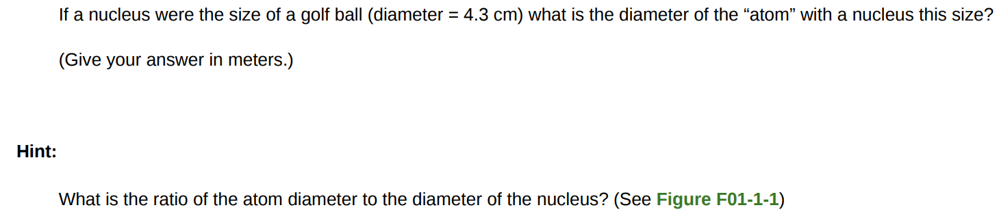 If a nucleus were the size of a golf ball (diameter = 4.3 cm ) what is the diameter of the "atom" with a nucleus this size? (Give your answer in meters. ) Hint: What is the ratio of the atom diameter to the diameter of the nucleus? (See Figure F01-1-1) 