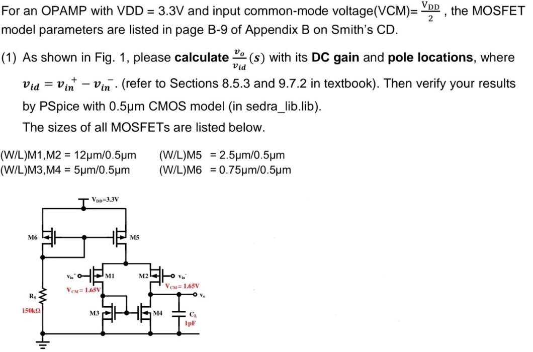 For an OPAMP with VDD = 3.3 V and input common-mode voltage (VCM) = VDD/2, the MOSFET model parameters are listed in page B-9 of Appendix B on Smith's CD. (1) As shown in Fig. 1, please calculate vo/vid(s) with its DC gain and pole locations, where vid = vin+ − vin−. (refer to Sections 8.5.3 and 9.7.2 in textbook). Then verify your results by PSpice with 0.5 μm CMOS model (in sedra_lib. lib). The sizes of all MOSFETs are listed below. (W/L)M1, M2 = 12 μm/0.5 μm (W/L)M5 = 2.5 μm/0.5 μm (W/L)M3, M4 = 5 μm/0.5 μm (W/L)M6 = 0.75 μm/0.5 μm 