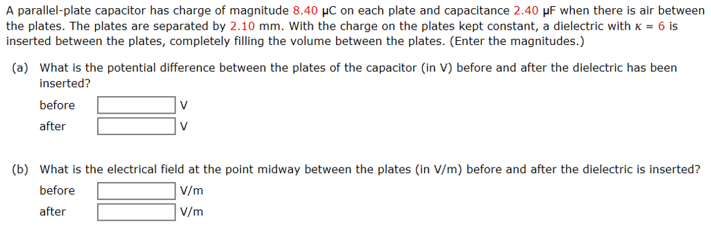 A parallel-plate capacitor has charge of magnitude 8.40 μC on each plate and capacitance 2.40 μF when there is air between the plates. The plates are separated by 2.10 mm. With the charge on the plates kept constant, a dielectric with κ = 6 is inserted between the plates, completely filling the volume between the plates. (Enter the magnitudes.) (a) What is the potential difference between the plates of the capacitor (in V) before and after the dielectric has been inserted? before V after V (b) What is the electrical field at the point midway between the plates (in V/m) before and after the dielectric is inserted? before V/m after V/m