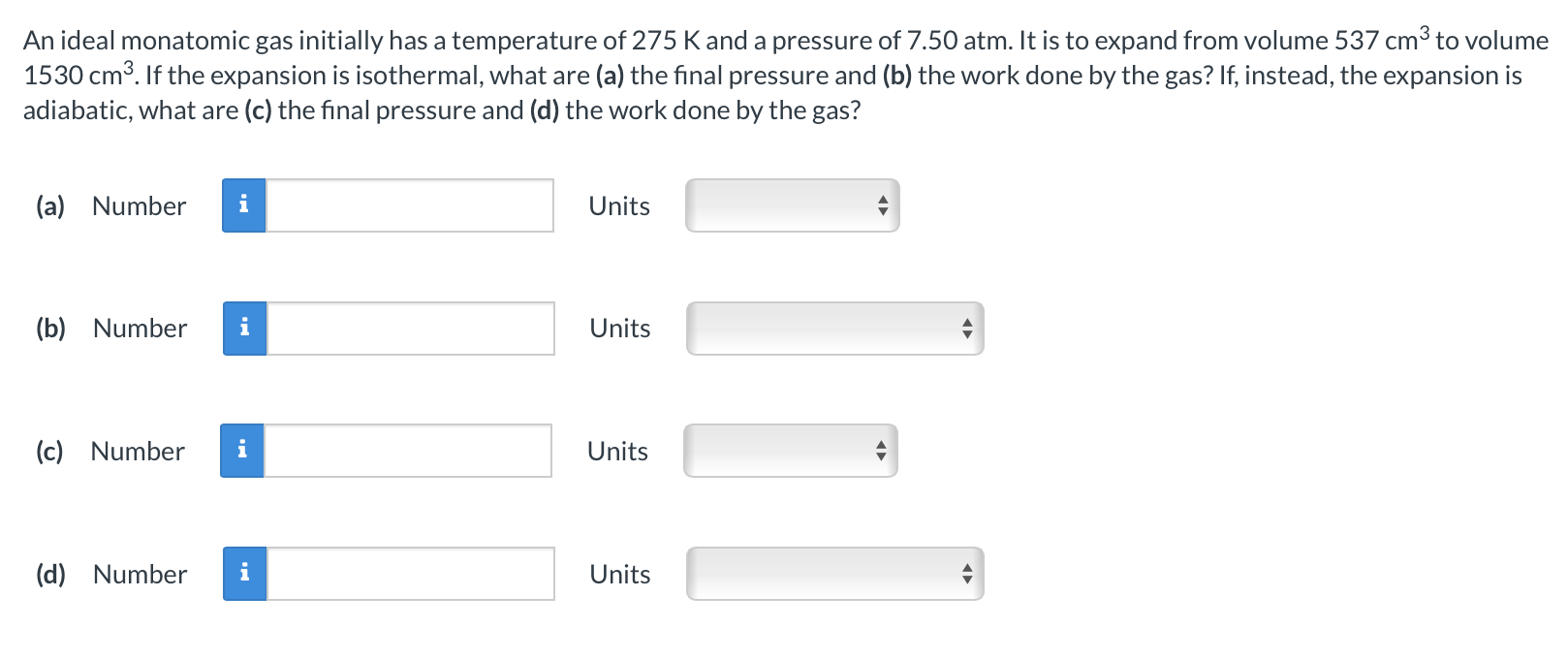 An ideal monatomic gas initially has a temperature of 275 K and a pressure of 7.50 atm. It is to expand from volume 537 cm3 to volume 1530 cm3. If the expansion is isothermal, what are (a) the final pressure and (b) the work done by the gas? If, instead, the expansion is adiabatic, what are (c) the final pressure and (d) the work done by the gas? (a) Number Units (b) Number Units (c) Number Units (d) Number Units