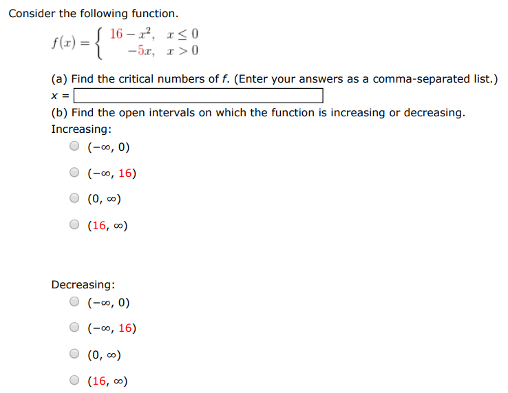 Consider the following function. f(x) = {16 − x2, x ≤ 0 −5x, x > 0 (a) Find the critical numbers of f. (Enter your answers as a comma-separated list.) x = (b) Find the open intervals on which the function is increasing or decreasing. Increasing: (−∞, 0) (−∞, 16) (0, ∞) (16, ∞) Decreasing: (−∞, 0) (−∞, 16) (0, ∞) (16, ∞) (c) Apply the First Derivative Test to identify the relative extremum. (If an answer does not exist, enter DNE.) relative maximum (x, y) = (  ) relative minimum (x, y) = (  ) (d) Use a graphing utility to confirm your results.